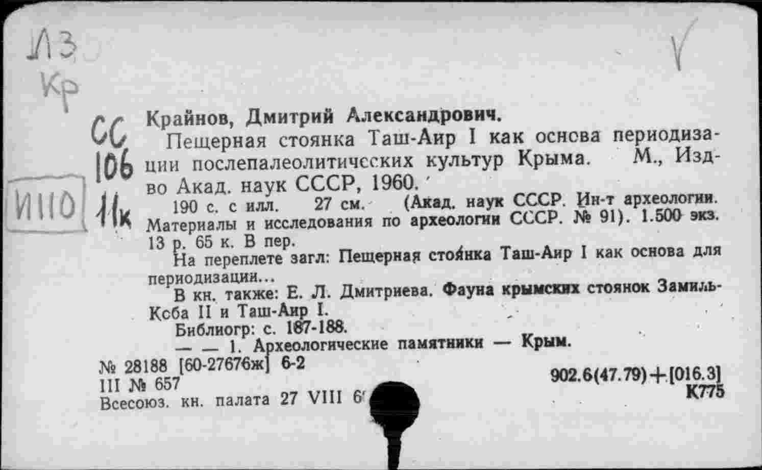 ﻿Кр
/» /• Крайнов, Дмитрий Александрович.
Пещерная стоянка Таш-Аир I как основа периодиза-Ißh ции послепалеолитичсских культур Крыма. М., Изд-7777л і * во Акад, наук СССР, 1960. '
П 0 Ли 190 с. с ИЛЛ. 27 см. (Акад, наук СССР. Ин-т археологии.
< Материалы и исследования по археологии СССР. № 91). 1.500 экз.
13 р. 65 к. В пер.	7
На переплете загл: Пещерная стоянка Таш-Аир I как основа для ПЄРВОкн.3также: Е. Л. Дмитриева. Фауна крымских стоянок Замиль-Кеба II и Таш-Аир I.
Библиогр: с. 187-188.
----1. Археологические памятники — Крым.
Xs 28188 [60-27676ж] 6-2
III Ni 657
Всесоюз. кн. палата 27 VIII 6'
902.6(47.79)+[0163^